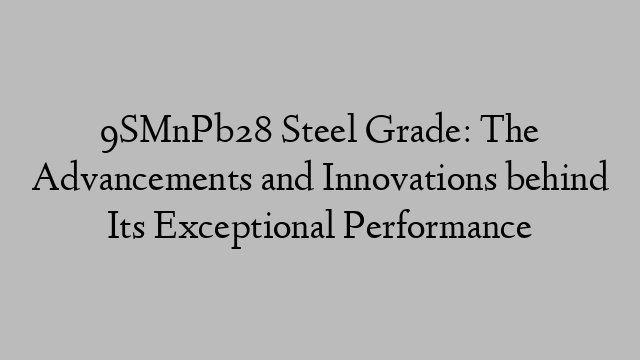 9SMnPb28 Steel Grade: The Advancements and Innovations behind Its Exceptional Performance