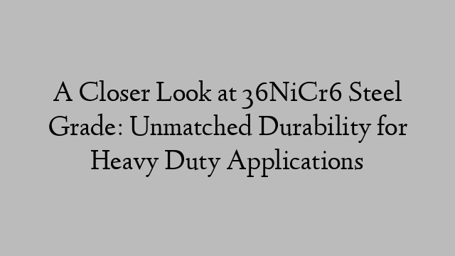 A Closer Look at 36NiCr6 Steel Grade: Unmatched Durability for Heavy Duty Applications