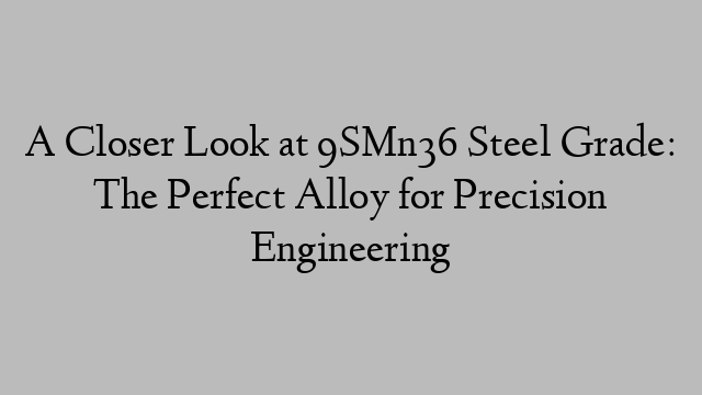 A Closer Look at 9SMn36 Steel Grade: The Perfect Alloy for Precision Engineering