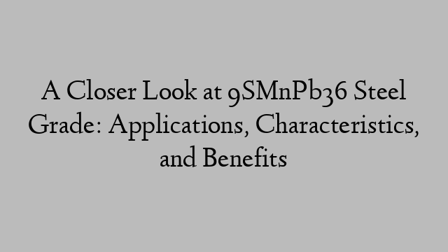 A Closer Look at 9SMnPb36 Steel Grade: Applications, Characteristics, and Benefits