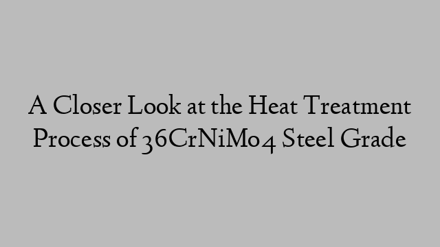 A Closer Look at the Heat Treatment Process of 36CrNiMo4 Steel Grade