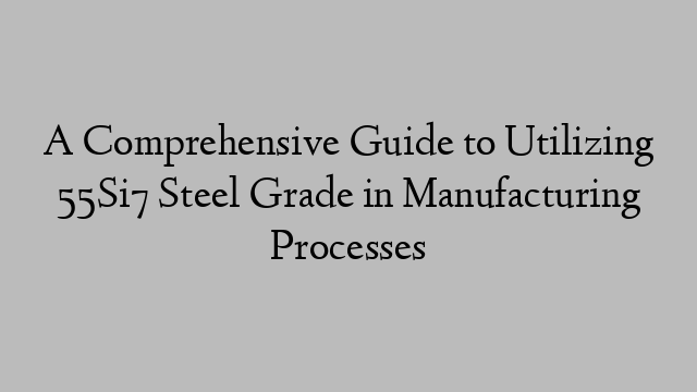 A Comprehensive Guide to Utilizing 55Si7 Steel Grade in Manufacturing Processes