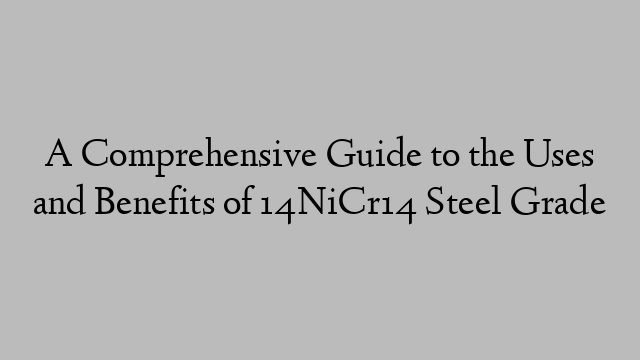 A Comprehensive Guide to the Uses and Benefits of 14NiCr14 Steel Grade