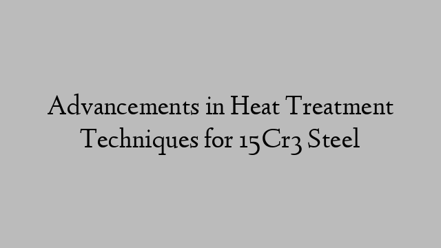 Advancements in Heat Treatment Techniques for 15Cr3 Steel