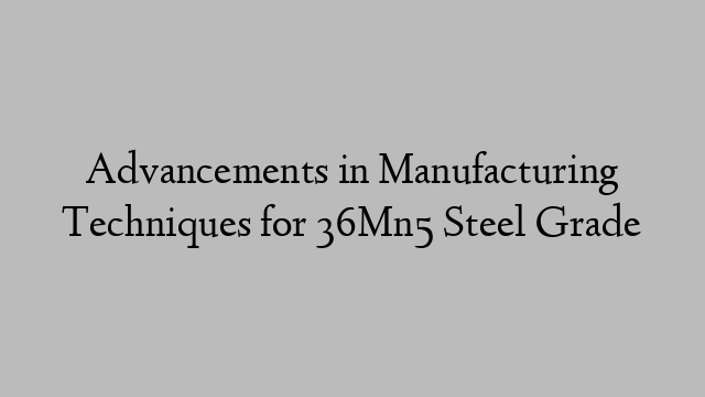 Advancements in Manufacturing Techniques for 36Mn5 Steel Grade