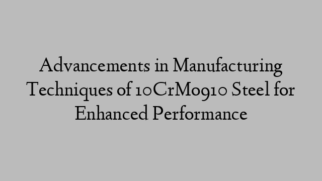 Advancements in Manufacturing Techniques of 10CrMo910 Steel for Enhanced Performance