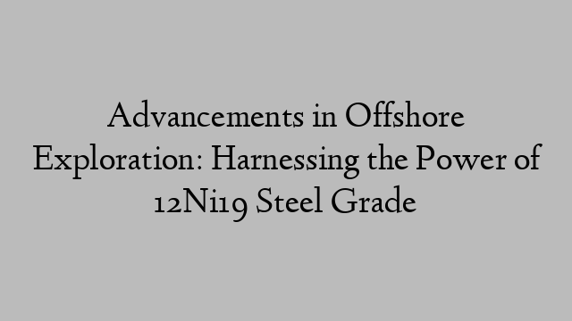 Advancements in Offshore Exploration: Harnessing the Power of 12Ni19 Steel Grade