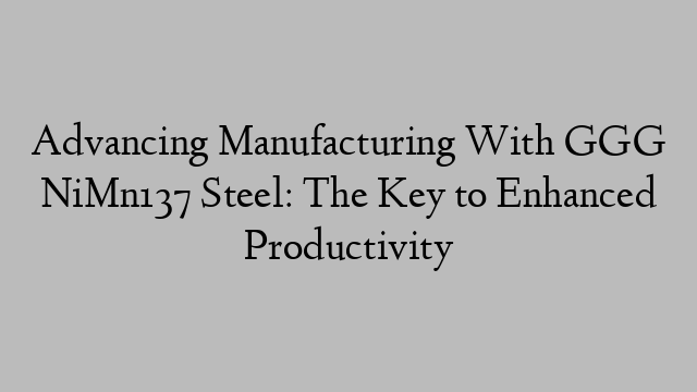 Advancing Manufacturing With GGG NiMn137 Steel: The Key to Enhanced Productivity