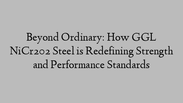 Beyond Ordinary: How GGL NiCr202 Steel is Redefining Strength and Performance Standards