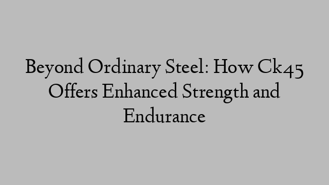 Beyond Ordinary Steel: How Ck45 Offers Enhanced Strength and Endurance