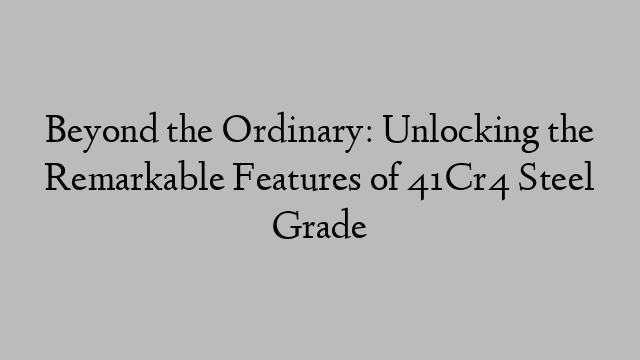 Beyond the Ordinary: Unlocking the Remarkable Features of 41Cr4 Steel Grade