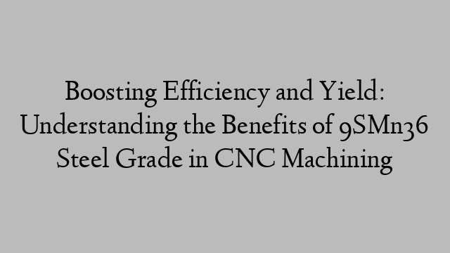 Boosting Efficiency and Yield: Understanding the Benefits of 9SMn36 Steel Grade in CNC Machining