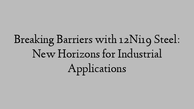 Breaking Barriers with 12Ni19 Steel: New Horizons for Industrial Applications