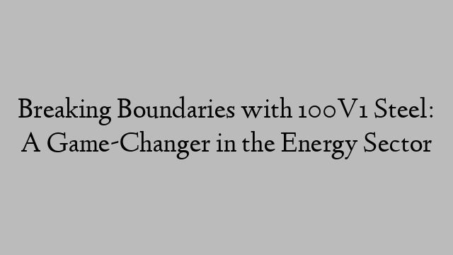 Breaking Boundaries with 100V1 Steel: A Game-Changer in the Energy Sector