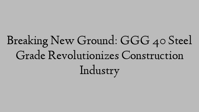 Breaking New Ground: GGG 40 Steel Grade Revolutionizes Construction Industry