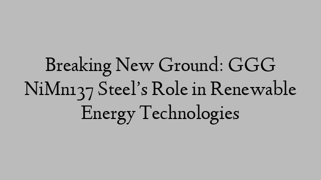 Breaking New Ground: GGG NiMn137 Steel’s Role in Renewable Energy Technologies