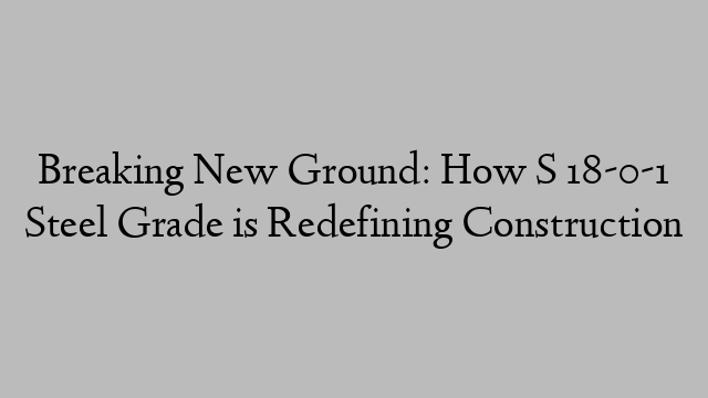 Breaking New Ground: How S 18-0-1 Steel Grade is Redefining Construction