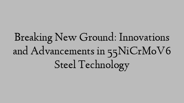 Breaking New Ground: Innovations and Advancements in 55NiCrMoV6 Steel Technology