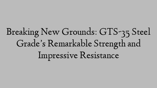 Breaking New Grounds: GTS-35 Steel Grade’s Remarkable Strength and Impressive Resistance