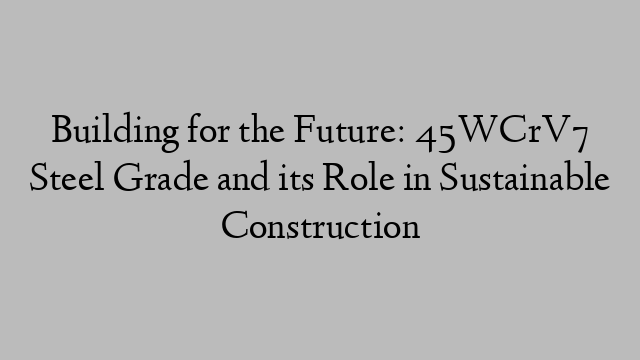 Building for the Future: 45WCrV7 Steel Grade and its Role in Sustainable Construction