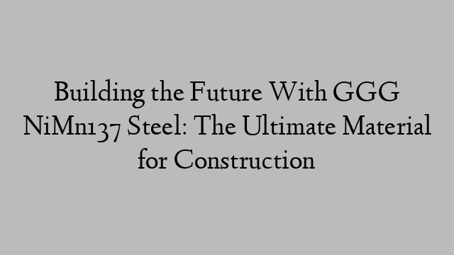 Building the Future With GGG NiMn137 Steel: The Ultimate Material for Construction