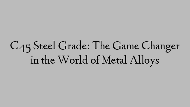 C45 Steel Grade: The Game Changer in the World of Metal Alloys