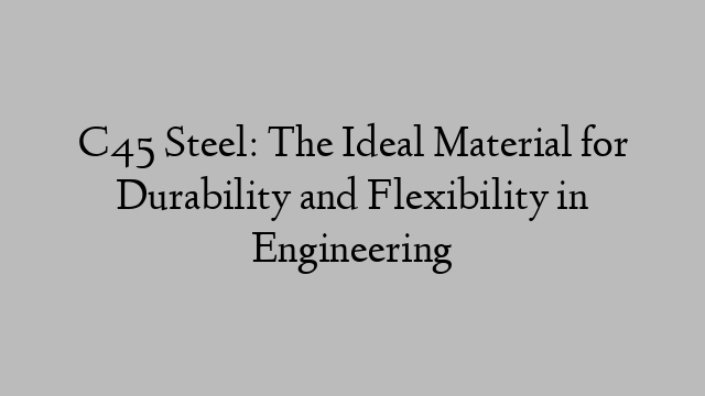 C45 Steel: The Ideal Material for Durability and Flexibility in Engineering