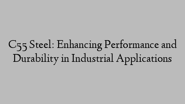 C55 Steel: Enhancing Performance and Durability in Industrial Applications