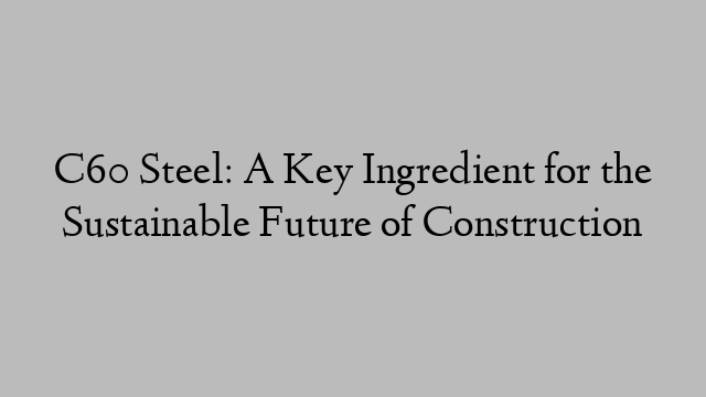 C60 Steel: A Key Ingredient for the Sustainable Future of Construction