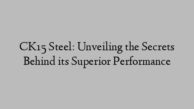 CK15 Steel: Unveiling the Secrets Behind its Superior Performance