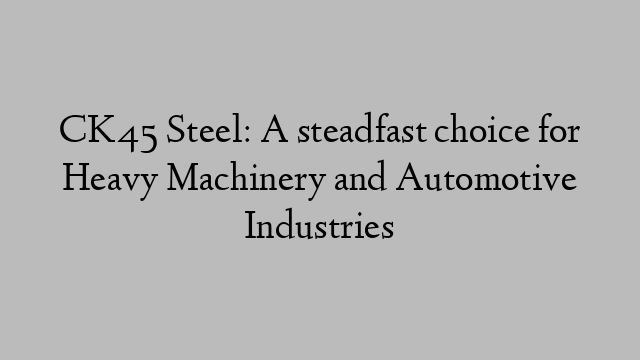 CK45 Steel: A steadfast choice for Heavy Machinery and Automotive Industries