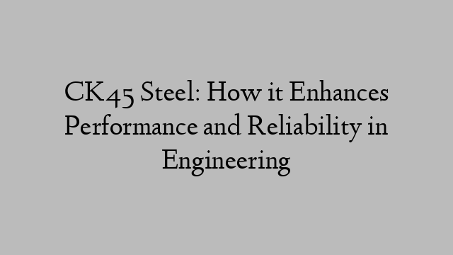 CK45 Steel: How it Enhances Performance and Reliability in Engineering