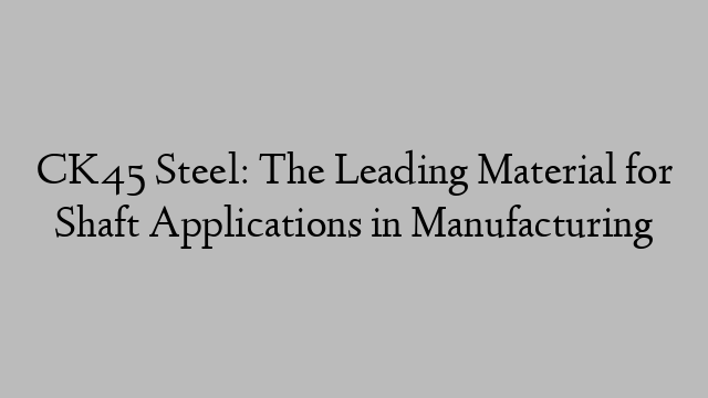 CK45 Steel: The Leading Material for Shaft Applications in Manufacturing