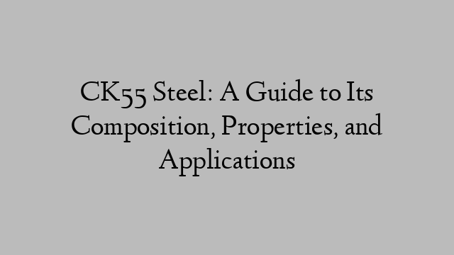 CK55 Steel: A Guide to Its Composition, Properties, and Applications