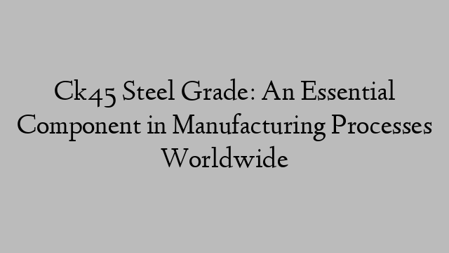 Ck45 Steel Grade: An Essential Component in Manufacturing Processes Worldwide