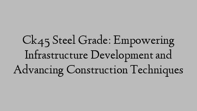 Ck45 Steel Grade: Empowering Infrastructure Development and Advancing Construction Techniques