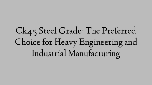 Ck45 Steel Grade: The Preferred Choice for Heavy Engineering and Industrial Manufacturing