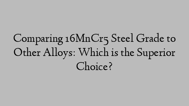 Comparing 16MnCr5 Steel Grade to Other Alloys: Which is the Superior Choice?