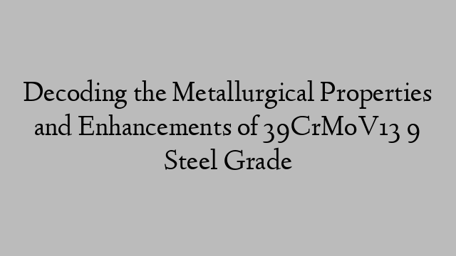 Decoding the Metallurgical Properties and Enhancements of 39CrMoV13 9 Steel Grade