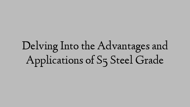 Delving Into the Advantages and Applications of S5 Steel Grade