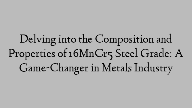 Delving into the Composition and Properties of 16MnCr5 Steel Grade: A Game-Changer in Metals Industry