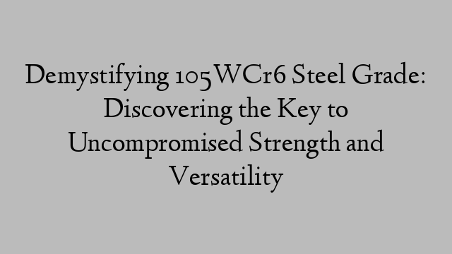 Demystifying 105WCr6 Steel Grade: Discovering the Key to Uncompromised Strength and Versatility