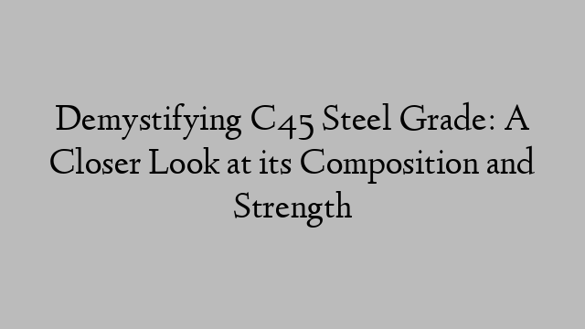 Demystifying C45 Steel Grade: A Closer Look at its Composition and Strength