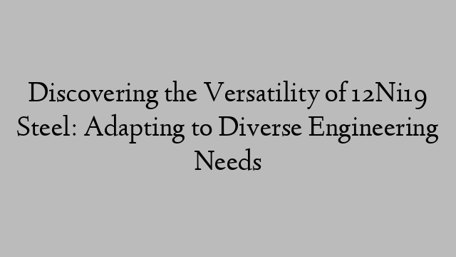 Discovering the Versatility of 12Ni19 Steel: Adapting to Diverse Engineering Needs