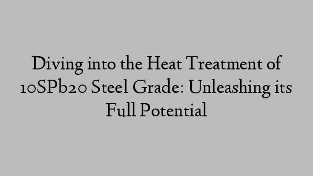 Diving into the Heat Treatment of 10SPb20 Steel Grade: Unleashing its Full Potential