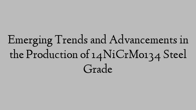 Emerging Trends and Advancements in the Production of 14NiCrMo134 Steel Grade