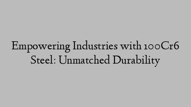 Empowering Industries with 100Cr6 Steel: Unmatched Durability