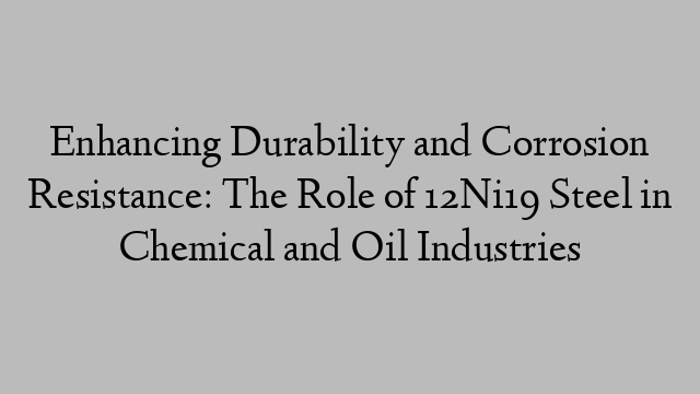 Enhancing Durability and Corrosion Resistance: The Role of 12Ni19 Steel in Chemical and Oil Industries