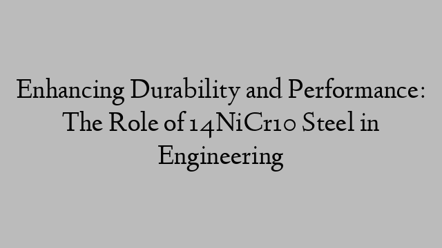 Enhancing Durability and Performance: The Role of 14NiCr10 Steel in Engineering