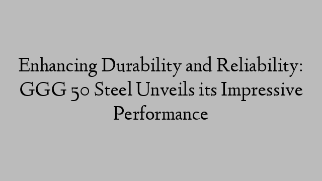 Enhancing Durability and Reliability: GGG 50 Steel Unveils its Impressive Performance